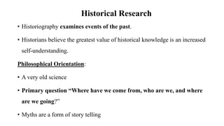Historical Research
• Historiography examines events of the past.
• Historians believe the greatest value of historical knowledge is an increased
self-understanding.
Philosophical Orientation:
• A very old science
• Primary question “Where have we come from, who are we, and where
are we going?”
• Myths are a form of story telling
 
