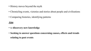 • History moves beyond the myth
• Chronicling events, victories and stories about people and civilizations
• Comparing histories, identifying patterns
Aim:
• to discovery new knowledge
• Seeking to answer questions concerning causes, effects and trends
relating to past events
 