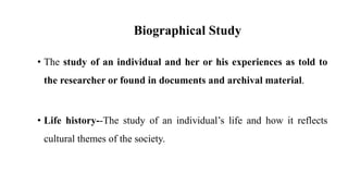 Biographical Study
• The study of an individual and her or his experiences as told to
the researcher or found in documents and archival material.
• Life history--The study of an individual’s life and how it reflects
cultural themes of the society.
 