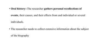 • Oral history--The researcher gathers personal recollections of
events, their causes, and their effects from and individual or several
individuals.
• The researcher needs to collect extensive information about the subject
of the biography
 