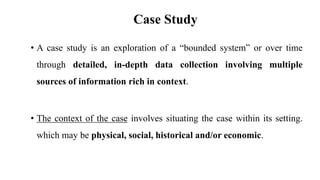 Case Study
• A case study is an exploration of a “bounded system” or over time
through detailed, in-depth data collection involving multiple
sources of information rich in context.
• The context of the case involves situating the case within its setting.
which may be physical, social, historical and/or economic.
 