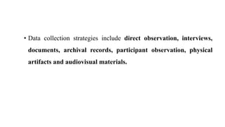 • Data collection strategies include direct observation, interviews,
documents, archival records, participant observation, physical
artifacts and audiovisual materials.
 