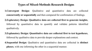 Types of Mixed-Methods Research Designs
1.Convergent Design: Qualitative and quantitative data are collected
concurrently or sequentially and then compared for confirmation of findings.
2.Exploratory Design: Qualitative data are collected first to generate insights,
followed by quantitative data to quantify and validate patterns identified
qualitatively.
3.Explanatory Design: Quantitative data are collected first to test hypotheses,
followed by qualitative data to provide deeper explanations and context.
4.Sequential Design: Qualitative and quantitative data are collected in distinct
phases, with one informing the other in a sequential manner.
 