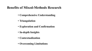 Benefits of Mixed-Methods Research
• Comprehensive Understanding
• Triangulation
• Exploration and Confirmation
• In-depth Insights
• Contextualization
• Overcoming Limitations
 