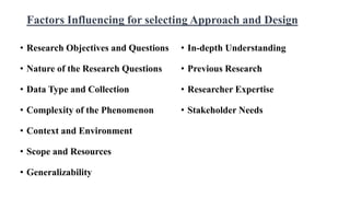 Factors Influencing for selecting Approach and Design
• Research Objectives and Questions
• Nature of the Research Questions
• Data Type and Collection
• Complexity of the Phenomenon
• Context and Environment
• Scope and Resources
• Generalizability
• In-depth Understanding
• Previous Research
• Researcher Expertise
• Stakeholder Needs
 