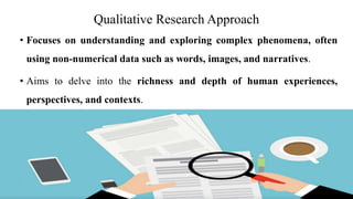 Qualitative Research Approach
• Focuses on understanding and exploring complex phenomena, often
using non-numerical data such as words, images, and narratives.
• Aims to delve into the richness and depth of human experiences,
perspectives, and contexts.
 