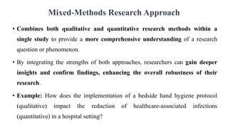 Mixed-Methods Research Approach
• Combines both qualitative and quantitative research methods within a
single study to provide a more comprehensive understanding of a research
question or phenomenon.
• By integrating the strengths of both approaches, researchers can gain deeper
insights and confirm findings, enhancing the overall robustness of their
research.
• Example: How does the implementation of a bedside hand hygiene protocol
(qualitative) impact the reduction of healthcare-associated infections
(quantitative) in a hospital setting?
 