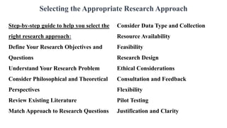 Selecting the Appropriate Research Approach
Step-by-step guide to help you select the
right research approach:
Define Your Research Objectives and
Questions
Understand Your Research Problem
Consider Philosophical and Theoretical
Perspectives
Review Existing Literature
Match Approach to Research Questions
Consider Data Type and Collection
Resource Availability
Feasibility
Research Design
Ethical Considerations
Consultation and Feedback
Flexibility
Pilot Testing
Justification and Clarity
 