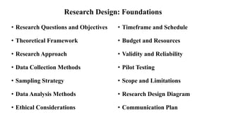 Research Design: Foundations
• Research Questions and Objectives
• Theoretical Framework
• Research Approach
• Data Collection Methods
• Sampling Strategy
• Data Analysis Methods
• Ethical Considerations
• Timeframe and Schedule
• Budget and Resources
• Validity and Reliability
• Pilot Testing
• Scope and Limitations
• Research Design Diagram
• Communication Plan
 