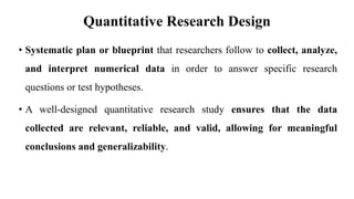 Quantitative Research Design
• Systematic plan or blueprint that researchers follow to collect, analyze,
and interpret numerical data in order to answer specific research
questions or test hypotheses.
• A well-designed quantitative research study ensures that the data
collected are relevant, reliable, and valid, allowing for meaningful
conclusions and generalizability.
 