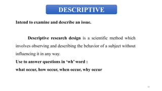 DESCRIPTIVE
Intend to examine and describe an issue.
Descriptive research design is a scientific method which
involves observing and describing the behavior of a subject without
influencing it in any way.
Use to answer questions in ‘wh’ word :
what occur, how occur, when occur, why occur
30
 