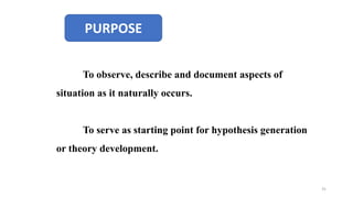 PURPOSE
To observe, describe and document aspects of
situation as it naturally occurs.
To serve as starting point for hypothesis generation
or theory development.
31
 