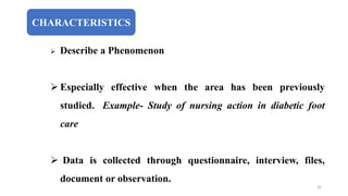 CHARACTERISTICS
 Describe a Phenomenon
 Especially effective when the area has been previously
studied. Example- Study of nursing action in diabetic foot
care
 Data is collected through questionnaire, interview, files,
document or observation.
32
 