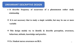 UNIVARIANT DESCRIPTIVE DESIGN
 It describe frequency of occurrence of a phenomenon rather study
relationship
 It is not necessary that to study a single variable, but may be one or more
variable
 This design mainly try to identify & describe perception, awareness,
behaviour, attitude, knowledge and practice.
 Ex: Student nurses awareness on BLS. 34
 