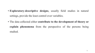 • Exploratory-descriptive designs, usually field studies in natural
settings, provide the least control over variables.
• The data collected either contribute to the development of theory or
explain phenomena from the perspective of the persons being
studied.
36
 