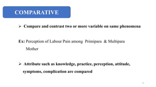 COMPARATIVE
 Compare and contrast two or more variable on same phenomena
Ex: Perception of Labour Pain among Primipara & Multipara
Mother
 Attribute such as knowledge, practice, perception, attitude,
symptoms, complication are compared
37
 