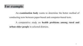 For example
An examination body wants to determine the better method of
conducting tests between paper-based and computer-based tests.
A comparative study on health problems among rural and
urban older people in selected districts.
38
 