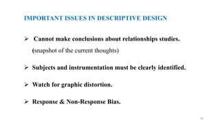 IMPORTANT ISSUES IN DESCRIPTIVE DESIGN
 Cannot make conclusions about relationships studies.
(snapshot of the current thoughts)
 Subjects and instrumentation must be clearly identified.
 Watch for graphic distortion.
 Response & Non-Response Bias.
40
 