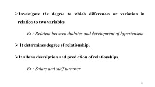 Investigate the degree to which differences or variation in
relation to two variables
Ex : Relation between diabetes and development of hypertension
 It determines degree of relationship.
It allows description and prediction of relationships.
Ex : Salary and staff turnover
42
 
