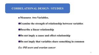 CORRELATIONAL DESIGN / STUDIES
Measures two Variables.
Examine the strength of relationship between variables
Describe a linear relationship
Do not imply a cause and effect relationship
Do not imply that variables share something in common
Ex: Pill users and ovarian cancer
43
 