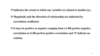 Indicates the extent to which one variable (x) related to another (y).
Magnitude and the direction of relationship are indicated by
correlation coefficient.
It may be positive or negative ranging from (-1.00) perfect negative
correlation to (1.00) perfect positive correlation and ‘0’ indicate no
relation
44
 