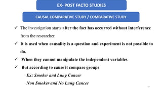 EX- POST FACTO STUDIES
CAUSAL COMPARATIVE STUDY / COMPARATIVE STUDY
 The investigation starts after the fact has occurred without interference
from the researcher.
 It is used when causality is a question and experiment is not possible to
do.
 When they cannot manipulate the independent variables
 But according to cause it compare groups
Ex: Smoker and Lung Cancer
Non Smoker and No Lung Cancer
47
 