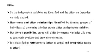 Cont...
 So the independent variables are identified and the effect on dependent
variable studied.
 Here cause and effect relationships identified by forming groups of
individuals & determine whether groups differ on dependent variables.
 But there is possibility, group will differ by external variables , So need
to cautiously evaluate and draw the conclusion.
 It is classified as retrospective (effect to cause) and prospective (cause
to effect)
49
 
