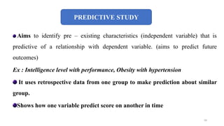 PREDICTIVE STUDY
Aims to identify pre – existing characteristics (independent variable) that is
predictive of a relationship with dependent variable. (aims to predict future
outcomes)
Ex : Intelligence level with performance, Obesity with hypertension
It uses retrospective data from one group to make prediction about similar
group.
Shows how one variable predict score on another in time
50
 