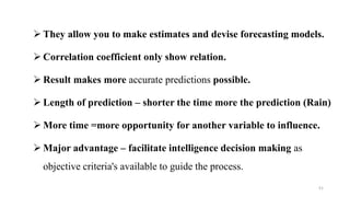  They allow you to make estimates and devise forecasting models.
 Correlation coefficient only show relation.
 Result makes more accurate predictions possible.
 Length of prediction – shorter the time more the prediction (Rain)
 More time =more opportunity for another variable to influence.
 Major advantage – facilitate intelligence decision making as
objective criteria's available to guide the process.
51
 