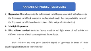ANALYSIS OF PREDECTIVE STUDIES
 Regression (How changes in the independent variables are associated with changes in
the dependent variable & to create a mathematical model that can predict the value of
the dependent variable based on the values of the independent variables.)
 Multiple Regression
 Discriminant Analysis (whether heavy, medium and light users of soft drinks are
different in terms of their consumption of frozen foods
&
price sensitive and non price sensitive buyers of groceries in terms of their
psychological attributes or characteristics.
52
 