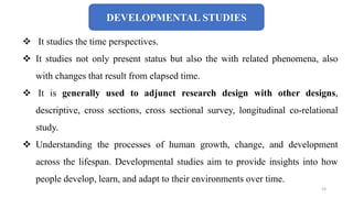 DEVELOPMENTAL STUDIES
 It studies the time perspectives.
 It studies not only present status but also the with related phenomena, also
with changes that result from elapsed time.
 It is generally used to adjunct research design with other designs,
descriptive, cross sections, cross sectional survey, longitudinal co-relational
study.
 Understanding the processes of human growth, change, and development
across the lifespan. Developmental studies aim to provide insights into how
people develop, learn, and adapt to their environments over time.
53
 