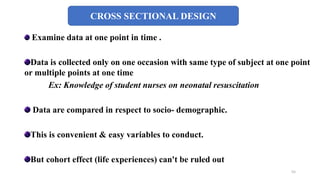 CROSS SECTIONAL DESIGN
Examine data at one point in time .
Data is collected only on one occasion with same type of subject at one point
or multiple points at one time
Ex: Knowledge of student nurses on neonatal resuscitation
Data are compared in respect to socio- demographic.
This is convenient & easy variables to conduct.
But cohort effect (life experiences) can't be ruled out
55
 