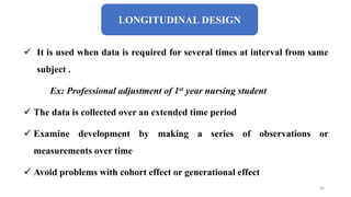 LONGITUDINAL DESIGN
 It is used when data is required for several times at interval from same
subject .
Ex: Professional adjustment of 1st year nursing student
 The data is collected over an extended time period
 Examine development by making a series of observations or
measurements over time
 Avoid problems with cohort effect or generational effect
56
 