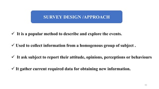 SURVEY DESIGN /APPROACH
 It is a popular method to describe and explore the events.
 Used to collect information from a homogenous group of subject .
 It ask subject to report their attitude, opinions, perceptions or behaviours
 It gather current required data for obtaining new information.
63
 