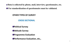 Data is collected by phone, mail, interview, questionnaire, etc.
For standardization of questionnaire must be validated.
OTHER TYPES OF SURVEY
CROSS SECTIONAL
Political Survey
Attitude Survey
Programme Evaluation
Performance Evaluation, etc.,
65
 