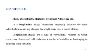 LONGITUDINAL
Study of Morbidity, Mortality, Treatment Adherence etc.
In a longitudinal study, researchers repeatedly examine the same
individuals to detect any changes that might occur over a period of time.
Longitudinal studies are a type of correlational research in which
researchers observe and collect data on a number of variables without trying to
influence those variables.
66
 