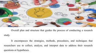 Overall plan and structure that guides the process of conducting a research
study.
It encompasses the strategies, methods, procedures, and techniques that
researchers use to collect, analyze, and interpret data to address their research
questions or hypotheses.
 