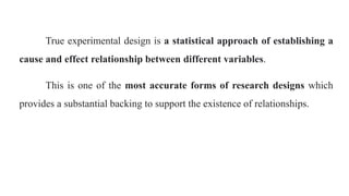 True experimental design is a statistical approach of establishing a
cause and effect relationship between different variables.
This is one of the most accurate forms of research designs which
provides a substantial backing to support the existence of relationships.
 