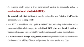 • A research study using a true experimental design is commonly called a
randomized controlled trial (RCT).
• In hospital and clinic settings, it may be referred to as a “clinical trial” and is
commonly used in drug trials.
• An RCT is considered the “gold standard” for providing information about
cause-and-effect relationships. An individual RCT generates Level II evidence
because of reduced bias provided by randomization, control, and manipulation.
• A well-controlled design using these properties provides more confidence that
the intervention will be effective and produce the same results over time.
 