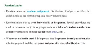Randomization
• Randomization, or random assignment, distribution of subjects to either the
experimental or the control group on a purely random basis.
• Randomization may be done individually or by groups. Several procedures are
used to randomize subjects to groups, such as a table of random numbers or
computer-generated number sequences (Suresh, 2011).
• Whatever method is used, it is important that the process be truly random, that
it be tamperproof, and that the group assignment is concealed (kept secret).
 