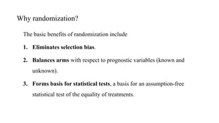 Why randomization?
The basic benefits of randomization include
1. Eliminates selection bias.
2. Balances arms with respect to prognostic variables (known and
unknown).
3. Forms basis for statistical tests, a basis for an assumption-free
statistical test of the equality of treatments.
 