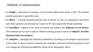 Methods of randomization
• (1) simple - equivalent to tossing a coin for each subject that enters a trial. The random
number generator is generally used.
• (2) Block - to divide potential patients into m blocks of size 2n, randomize each block
such that n patients are allocated to A and n to B. then choose the blocks randomly.
• (3) Stratified - addresses the need to control and balance the influence of covariates.
This method can be used to achieve balance among groups in terms of subjects’ baseline
characteristics (covariates).
• (4) Adaptive - changing the allocation probability according to the progress and position
of the study. It may be used to minimize the imbalance between treatment groups as well
as to change the allocation probability based on the therapeutic effect.
 