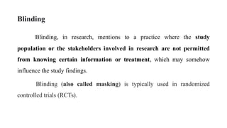 Blinding
Blinding, in research, mentions to a practice where the study
population or the stakeholders involved in research are not permitted
from knowing certain information or treatment, which may somehow
influence the study findings.
Blinding (also called masking) is typically used in randomized
controlled trials (RCTs).
 