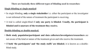 There are basically three different types of blinding used in researches:
Single blinding or single-masked:
• In single blinding, only a single stakeholder i.e. either the participant or the investigator
is not informed of the nature of treatment the participant is receiving.
• A trial is called single-blind if only one party is blinded. Usually, the participant is
blinded and is unaware of the treatment they receive.
Double-blinding or double-masked:
• Both study population/participant and data collectors/investigators/researchers are
not aware of the kind or nature of the treatment given and who receive the treatment.
• If both ‘the participants’ and ‘the study staffs’ are blinded, it is known as a double-
blind study.
 