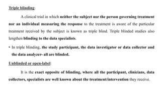 Triple blinding:
A clinical trial in which neither the subject nor the person governing treatment
nor an individual measuring the response to the treatment is aware of the particular
treatment received by the subject is known as triple blind. Triple blinded studies also
lengthen blinding to the data specialists.
• In triple blinding, the study participant, the data investigator or data collector and
the data analyzer- all are blinded.
Unblinded or open-label:
It is the exact opposite of blinding, where all the participant, clinicians, data
collectors, specialists are well known about the treatment/intervention they receive.
 