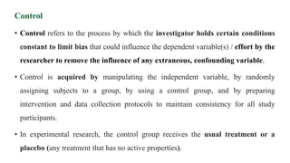 Control
• Control refers to the process by which the investigator holds certain conditions
constant to limit bias that could influence the dependent variable(s) / effort by the
researcher to remove the influence of any extraneous, confounding variable.
• Control is acquired by manipulating the independent variable, by randomly
assigning subjects to a group, by using a control group, and by preparing
intervention and data collection protocols to maintain consistency for all study
participants.
• In experimental research, the control group receives the usual treatment or a
placebo (any treatment that has no active properties).
 