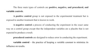 The three main types of controls are positive, negative, and procedural, and
variable controls.
A positive control group is not exposed to the experimental treatment but is
exposed to another treatment that is known to work.
A negative control a process of conducting the experiment in the exact same
way on a control group except that the independent variables are a placebo that is not
expected to produce a result.
procedural controls are designed to reduce error in conducting the experiment.
variable control – the practice of keeping a variable constant to minimize its
influence on results.
 