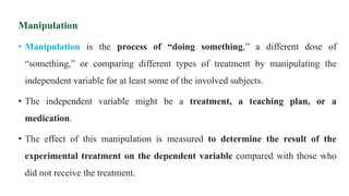 Manipulation
• Manipulation is the process of “doing something,” a different dose of
“something,” or comparing different types of treatment by manipulating the
independent variable for at least some of the involved subjects.
• The independent variable might be a treatment, a teaching plan, or a
medication.
• The effect of this manipulation is measured to determine the result of the
experimental treatment on the dependent variable compared with those who
did not receive the treatment.
 