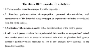 The classic RCT is conducted as follows
• 1. The researcher recruits a sample from the population.
• 2. Baseline preintervention demographics, personal characteristics, and
measurement of the intended study concepts or dependent variables are collected
from the entire sample.
• 3. Subjects are then randomized to either the intervention or the control group.
• 4. After each group receives the experimental intervention or comparison/control
intervention (usual care or standard treatment, education, or placebo), both groups
complete postintervention measures to see if any changes have occurred in the
dependent variables.
 