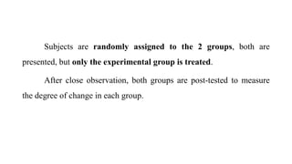 Subjects are randomly assigned to the 2 groups, both are
presented, but only the experimental group is treated.
After close observation, both groups are post-tested to measure
the degree of change in each group.
 